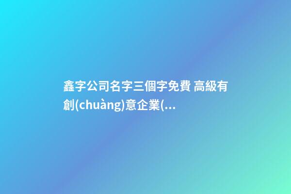 鑫字公司名字三個字免費 高級有創(chuàng)意企業(yè)名字,起名之家-第1張-公司起名-玄機(jī)派